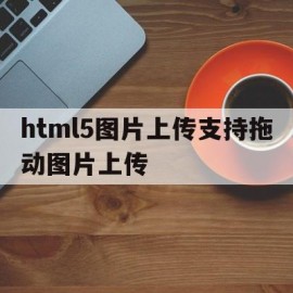 html5图片上传支持拖动图片上传(html5图片上传支持拖动图片上传不了)