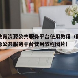 国家教育资源公共服务平台使用教程（国家教育资源公共服务平台使用教程图片）