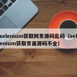 selenium获取网页源码乱码（selenium获取页面源码不全）