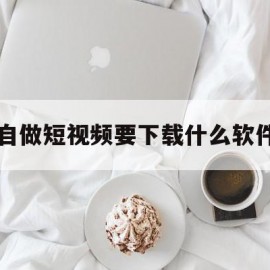 自做短视频要下载什么软件的简单介绍