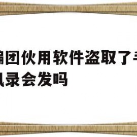 诈骗团伙用软件盗取了手机通讯录会发吗(诈骗软件可以通过电话号码盗取通讯资料吗?)