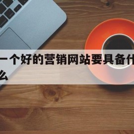 一个好的营销网站要具备什么(一个好的营销网站要具备什么能力)