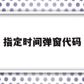 指定时间弹窗代码(指定时间弹窗代码怎么设置)