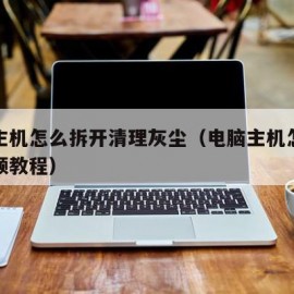 电脑主机怎么拆开清理灰尘（电脑主机怎么清灰视频教程）