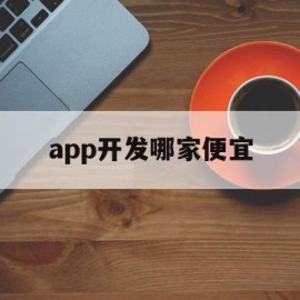 app开发哪家便宜(app开发哪家好app开发多少钱)