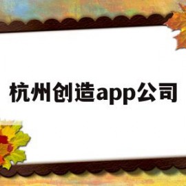 杭州创造app公司(杭州创造建设有限公司)