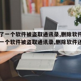 下载了一个软件被盗取通讯录,删除软件（下载了一个软件被盗取通讯录,删除软件还能用吗）