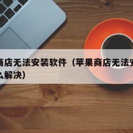 苹果商店无法安装软件（苹果商店无法安装软件怎么解决）