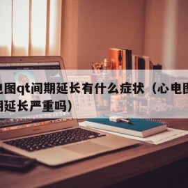 心电图qt间期延长有什么症状（心电图qt间期延长严重吗）