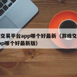 游戏交易平台app哪个好最新（游戏交易平台app哪个好最新版）