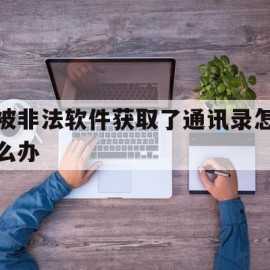 被非法软件获取了通讯录怎么办(被非法软件获取了通讯录怎么办呢)