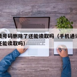 通讯录号码删除了还能读取吗（手机通讯录删除后还能读取吗）