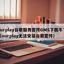 ourplay谷歌服务套件GMS下载不了（ourplay无法安装谷歌套件）