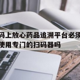 码上放心药品追溯平台必须使用专门的扫码器吗(码上放心追溯码和中国药品电子监管码有什么区别)