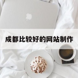 成都比较好的网站制作(成都比较好的网站制作公司)