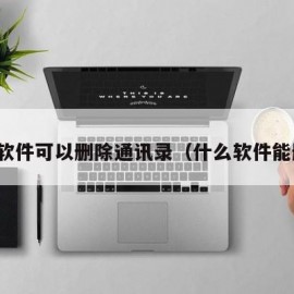 什么软件可以删除通讯录（什么软件能删除）