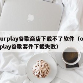 ourplay谷歌商店下载不了软件（ourplay谷歌套件下载失败）