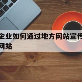 企业如何通过地方网站宣传网站(企业通过网站可以在网络中开展哪些业务)