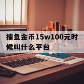 捕鱼金币15w100元时候叫什么平台(捕鱼100000金币换100元是真的吗)