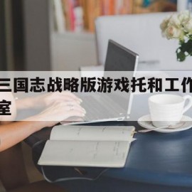 三国志战略版游戏托和工作室(三国志战略版游戏工作室怎么赚钱)