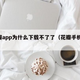 花瓣app为什么下载不了了（花瓣手机app）