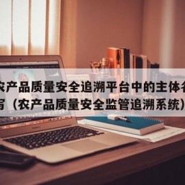 国家农产品质量安全追溯平台中的主体名称怎么填写（农产品质量安全监管追溯系统）