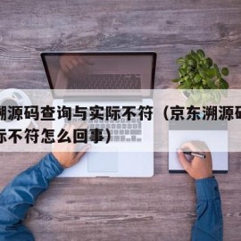 京东溯源码查询与实际不符（京东溯源码查询与实际不符怎么回事）