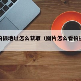 图片拍摄地址怎么获取（图片怎么看拍摄地址）