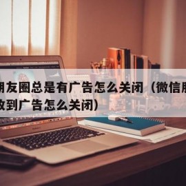 微信朋友圈总是有广告怎么关闭（微信朋友圈总是收到广告怎么关闭）