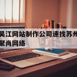 吴江网站制作公司速找苏州聚尚网络(苏州app开发主选苏州聚尚网络 放心)