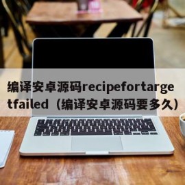 编译安卓源码recipefortargetfailed（编译安卓源码要多久）