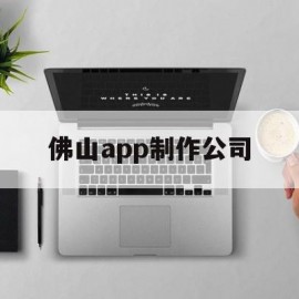 佛山app制作公司(佛山软件开发公司哪里有)