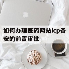 关于如何办理医药网站icp备安的前置审批的信息