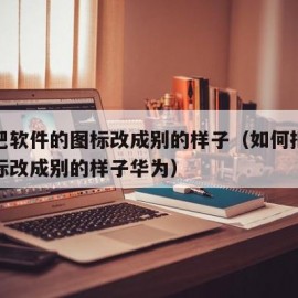 如何把软件的图标改成别的样子（如何把软件的图标改成别的样子华为）