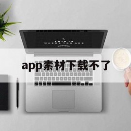 app素材下载不了(app素材下载不了怎么办)