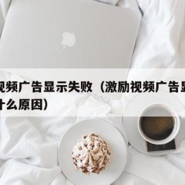 激励视频广告显示失败（激励视频广告显示失败是什么原因）