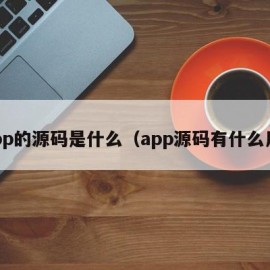 app的源码是什么（app源码有什么用）