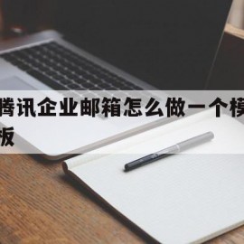 腾讯企业邮箱怎么做一个模板(腾讯企业邮箱正文里怎么加表格)