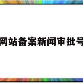 网站备案新闻审批号(网站备案审批需要多久)