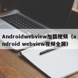 Androidwebview加载视频（android webview视频全屏）