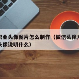 微信职业头像图片怎么制作（微信头像用职业照做头像说明什么）