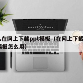 怎么在网上下载ppt模板（在网上下载的ppt模板怎么用）