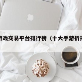 十大游戏交易平台排行榜（十大手游折扣平台app）