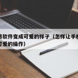 如何将软件变成可爱的样子（怎样让手机软件变成可爱的操作）