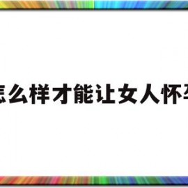 怎么样才能让女人怀孕(怎么样才能让女人怀孕快一点)