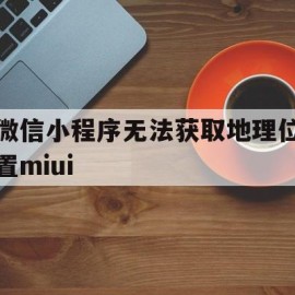 微信小程序无法获取地理位置miui(miui12小程序无法获取定位)