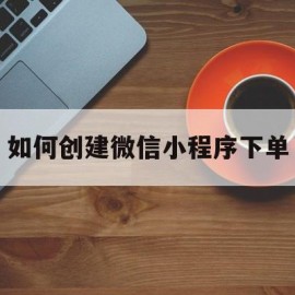 如何创建微信小程序下单(怎么弄微信小程序下单)