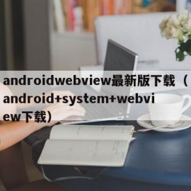 androidwebview最新版下载（android+system+webview下载）