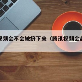 腾讯视频会不会被挤下来（腾讯视频会封号吗）