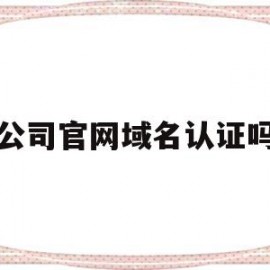 公司官网域名认证吗(公司官网域名有什么用)